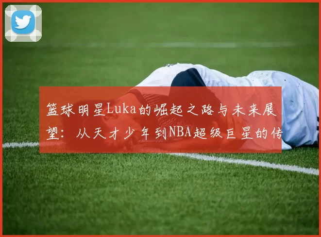 篮球明星Luka的崛起之路与未来展望：从天才少年到NBA超级巨星的传奇旅程