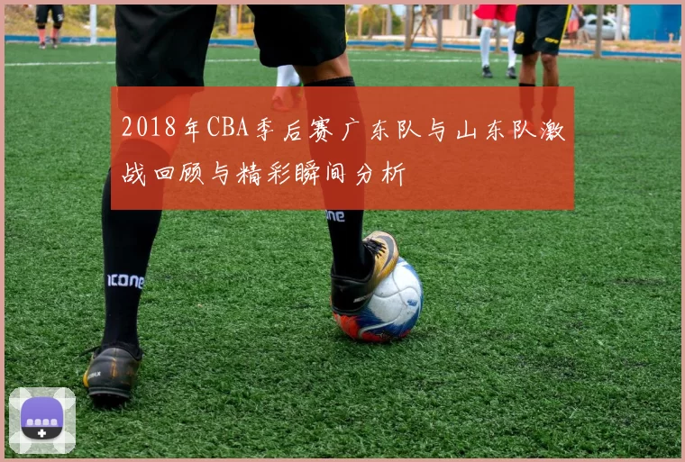 2018年CBA季后赛广东队与山东队激战回顾与精彩瞬间分析