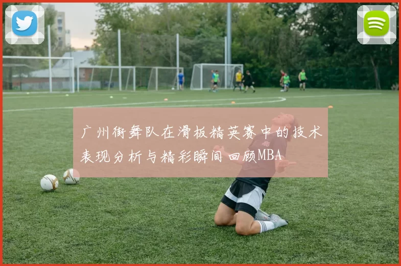 广州街舞队在滑板精英赛中的技术表现分析与精彩瞬间回顾MBA