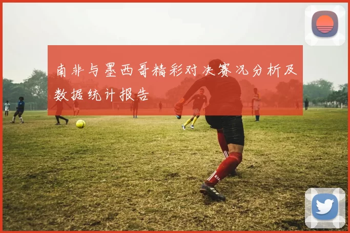 南非与墨西哥精彩对决赛况分析及数据统计报告