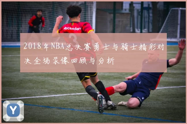 2018年NBA总决赛勇士与骑士精彩对决全场录像回顾与分析