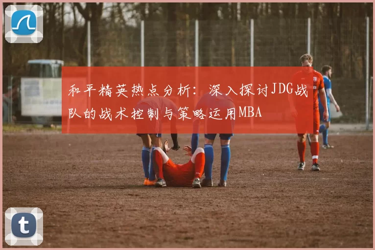 和平精英热点分析：深入探讨JDG战队的战术控制与策略运用MBA