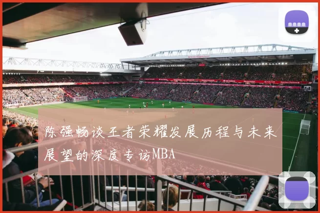 陈强畅谈王者荣耀发展历程与未来展望的深度专访MBA