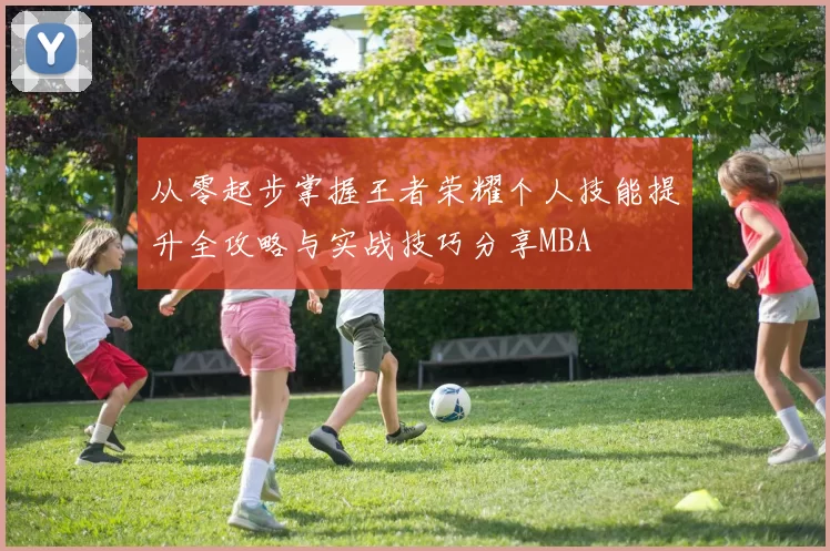 从零起步掌握王者荣耀个人技能提升全攻略与实战技巧分享MBA