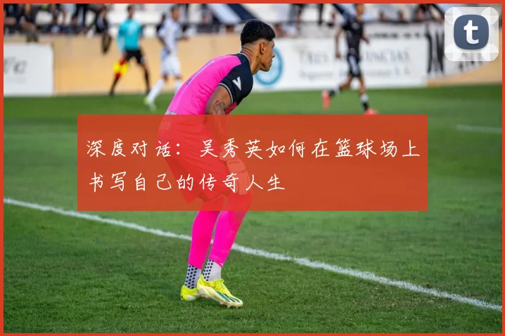 深度对话：吴秀英如何在篮球场上书写自己的传奇人生