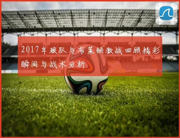 2017年狼队与布莱顿激战回顾精彩瞬间与战术分析
