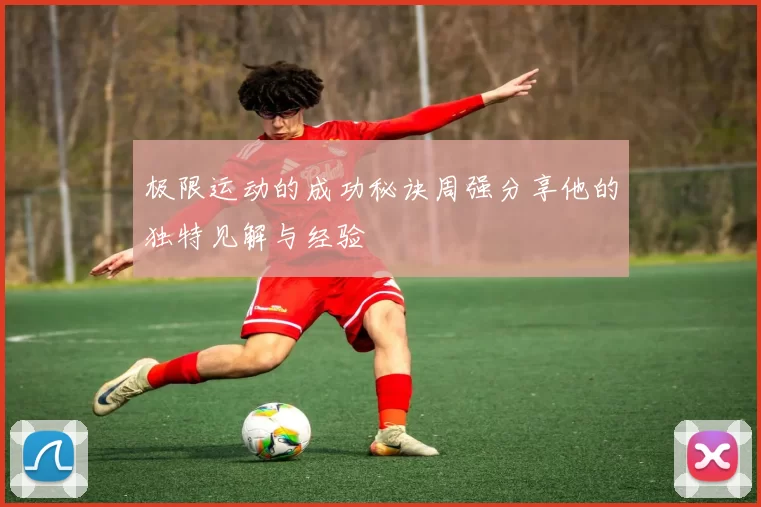 极限运动的成功秘诀周强分享他的独特见解与经验