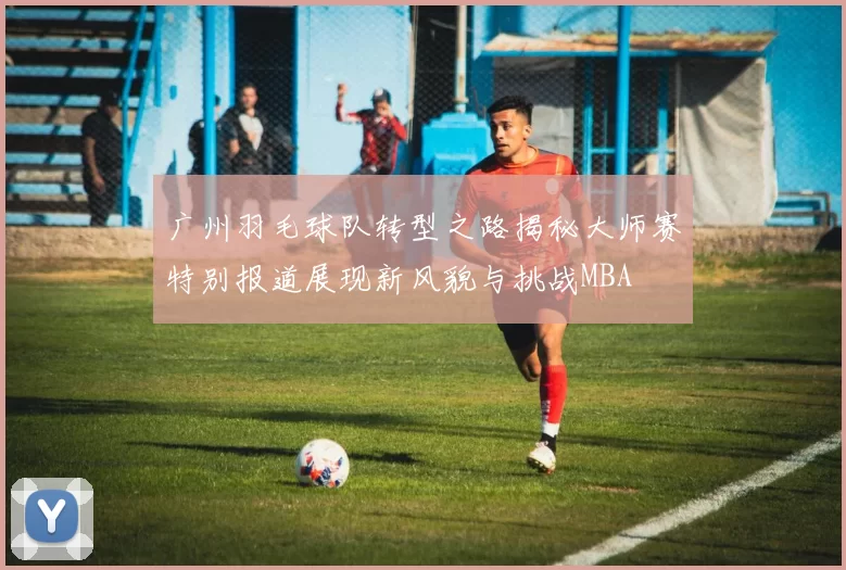 广州羽毛球队转型之路揭秘大师赛特别报道展现新风貌与挑战MBA