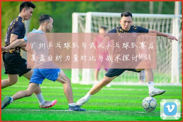 广州乒乓球队与武汉乒乓球队赛后复盘分析力量对比与战术探讨MBA