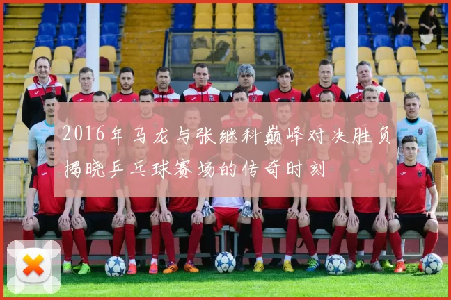 2016年马龙与张继科巅峰对决胜负揭晓乒乓球赛场的传奇时刻