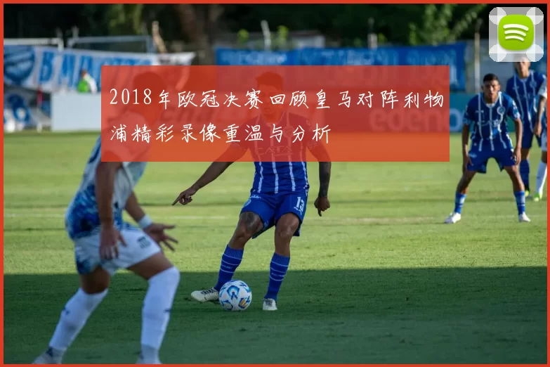 2018年欧冠决赛回顾皇马对阵利物浦精彩录像重温与分析